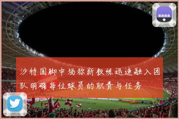 沙特国脚中场称新教练迅速融入团队明确每位球员的职责与任务