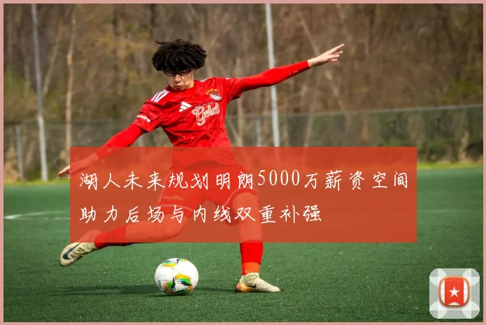 湖人未来规划明朗5000万薪资空间助力后场与内线双重补强