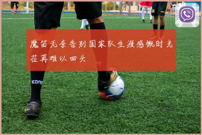 魔笛无奈告别国家队生涯感慨时光荏苒难以回头