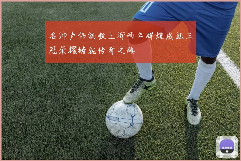 名帅卢伟执教上海两年辉煌成就三冠荣耀铸就传奇之路
