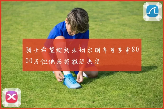 骑士希望续约米切尔明年可多拿8000万但他或将推迟决定
