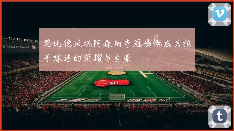 恩比德庆祝阿森纳夺冠感慨成为枪手球迷的荣耀与自豪