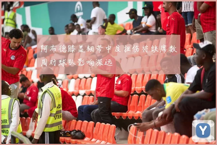 阿布德膝盖韧带中度扭伤将缺席数周对球队影响深远