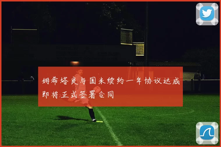 姆希塔良与国米续约一年协议达成即将正式签署合同