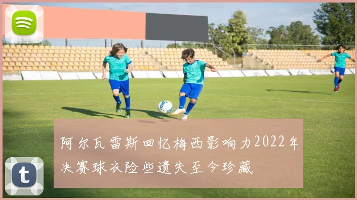 阿尔瓦雷斯回忆梅西影响力2022年决赛球衣险些遗失至今珍藏