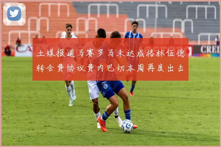 土媒报道马赛罗马未达成格林伍德转会费协议费内巴切本周再度出击