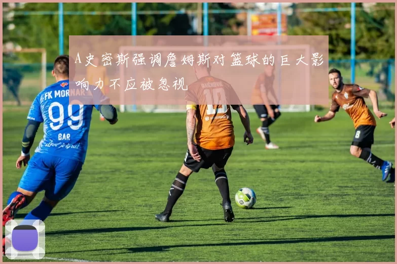 A史密斯强调詹姆斯对篮球的巨大影响力不应被忽视