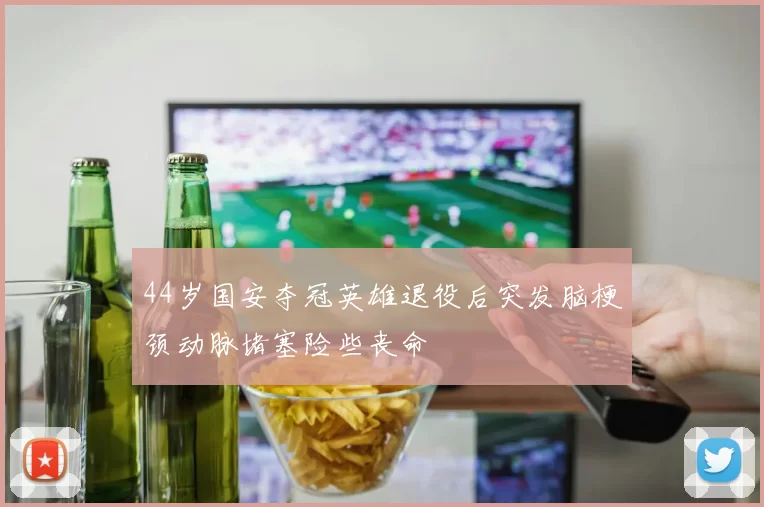 44岁国安夺冠英雄退役后突发脑梗颈动脉堵塞险些丧命