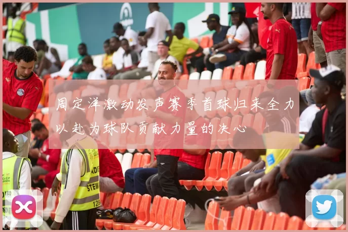 周定洋激动发声赛季首球归来全力以赴为球队贡献力量的决心