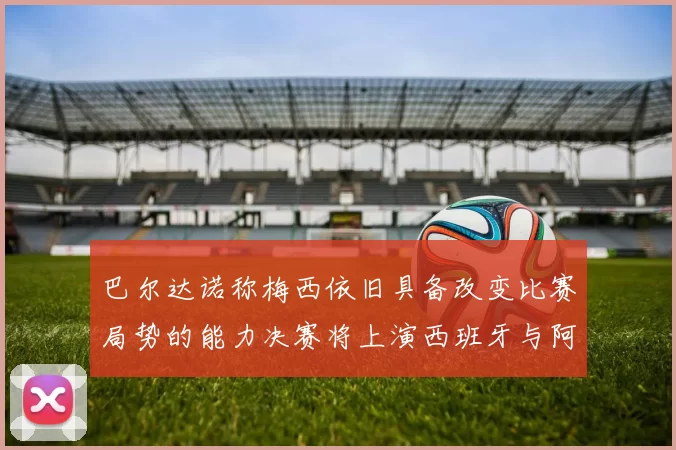 巴尔达诺称梅西依旧具备改变比赛局势的能力决赛将上演西班牙与阿根廷的对决